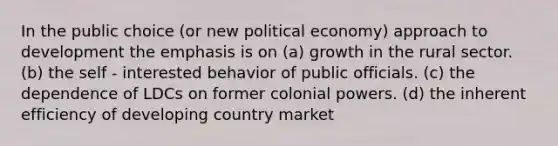 In the public choice (or new political economy) approach to development the emphasis is on (a) growth in the rural sector. (b) the self - interested behavior of public officials. (c) the dependence of LDCs on former colonial powers. (d) the inherent efficiency of developing country market