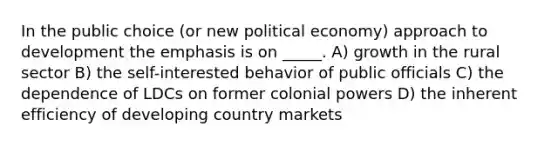 In the public choice (or new political economy) approach to development the emphasis is on _____. A) growth in the rural sector B) the self-interested behavior of public officials C) the dependence of LDCs on former colonial powers D) the inherent efficiency of developing country markets