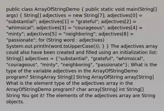 public class ArrayOfStringDemo ( public static void main(String[] args) { String[] adjectives = new String[7]; adjectives[0] = "substantial"; adjectives[1] = "grateful"; adjectives[2] = "whimsical"; adjectives[3] = "courageous"; adjectives[4] = "minty"; adjectives[5] = "neighboring"; adjectives[6] = "passionate"; for (String word : adjectives) System.out.println(word.toUpperCase()); ) } The adjectives array could also have been created and filled using an initialization list: String[] adjectives = ("substantial", "grateful", "whimsical", "courageous", "minty", "neighboring", "passionate"); What is the type of the variable adjectives in the ArrayOfStringDemo program? StringArray String[] String ArrayOfString array[String] What is the element type of the adjectives array in the ArrayOfStringDemo program? char array[String] int String[] String You got it! The elements of the adjectives array are String objects.