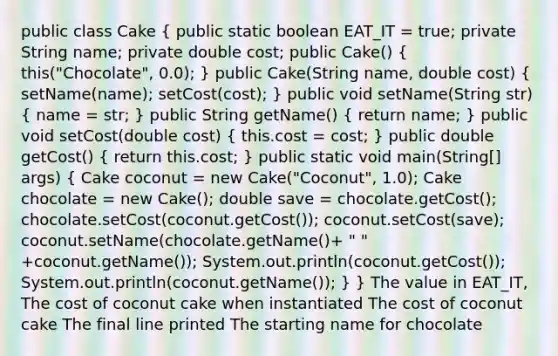 public class Cake ( public static boolean EAT_IT = true; private String name; private double cost; public Cake() { this("Chocolate", 0.0); ) public Cake(String name, double cost) ( setName(name); setCost(cost); ) public void setName(String str) ( name = str; ) public String getName() ( return name; ) public void setCost(double cost) ( this.cost = cost; ) public double getCost() ( return this.cost; ) public static void main(String[] args) ( Cake coconut = new Cake("Coconut", 1.0); Cake chocolate = new Cake(); double save = chocolate.getCost(); chocolate.setCost(coconut.getCost()); coconut.setCost(save); coconut.setName(chocolate.getName()+ " " +coconut.getName()); System.out.println(coconut.getCost()); System.out.println(coconut.getName()); ) } The value in EAT_IT, The cost of coconut cake when instantiated The cost of coconut cake The final line printed The starting name for chocolate