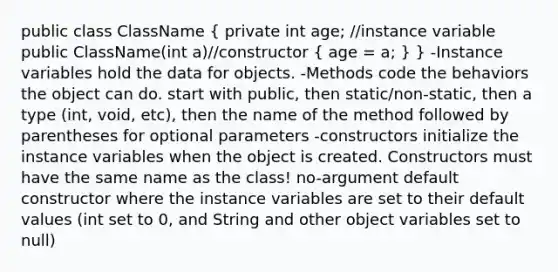 public class ClassName ( private int age; //instance variable public ClassName(int a)//constructor { age = a; ) } -Instance variables hold the data for objects. -Methods code the behaviors the object can do. start with public, then static/non-static, then a type (int, void, etc), then the name of the method followed by parentheses for optional parameters -constructors initialize the instance variables when the object is created. Constructors must have the same name as the class! no-argument default constructor where the instance variables are set to their default values (int set to 0, and String and other object variables set to null)