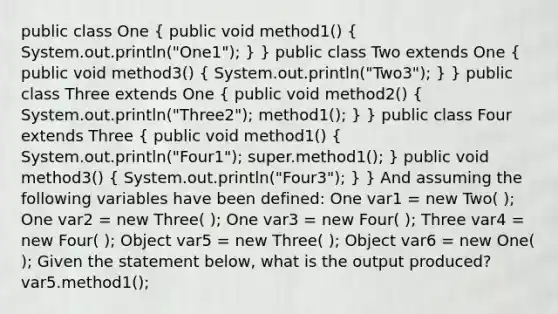 public class One ( public void method1() { System.out.println("One1"); ) } public class Two extends One ( public void method3() { System.out.println("Two3"); ) } public class Three extends One ( public void method2() { System.out.println("Three2"); method1(); ) } public class Four extends Three ( public void method1() { System.out.println("Four1"); super.method1(); ) public void method3() ( System.out.println("Four3"); ) } And assuming the following variables have been defined: One var1 = new Two( ); One var2 = new Three( ); One var3 = new Four( ); Three var4 = new Four( ); Object var5 = new Three( ); Object var6 = new One( ); Given the statement below, what is the output produced? var5.method1();