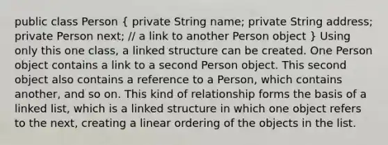 public class Person ( private String name; private String address; private Person next; // a link to another Person object ) Using only this one class, a linked structure can be created. One Person object contains a link to a second Person object. This second object also contains a reference to a Person, which contains another, and so on. This kind of relationship forms the basis of a linked list, which is a linked structure in which one object refers to the next, creating a linear ordering of the objects in the list.