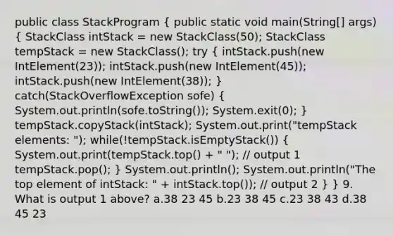 public class StackProgram ( public static void main(String[] args) { StackClass intStack = new StackClass(50); StackClass tempStack = new StackClass(); try { intStack.push(new IntElement(23)); intStack.push(new IntElement(45)); intStack.push(new IntElement(38)); ) catch(StackOverflowException sofe) ( System.out.println(sofe.toString()); System.exit(0); ) tempStack.copyStack(intStack); System.out.print("tempStack elements: "); while(!tempStack.isEmptyStack()) ( System.out.print(tempStack.top() + " "); // output 1 tempStack.pop(); ) System.out.println(); System.out.println("The top element of intStack: " + intStack.top()); // output 2 } } 9. What is output 1 above? a.38 23 45 b.23 38 45 c.23 38 43 d.38 45 23