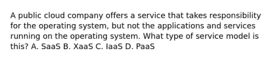 A public cloud company offers a service that takes responsibility for the operating system, but not the applications and services running on the operating system. What type of service model is this? A. SaaS B. XaaS C. IaaS D. PaaS