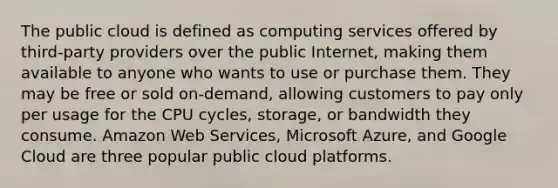 The public cloud is defined as computing services offered by third-party providers over the public Internet, making them available to anyone who wants to use or purchase them. They may be free or sold on-demand, allowing customers to pay only per usage for the CPU cycles, storage, or bandwidth they consume. Amazon Web Services, Microsoft Azure, and Google Cloud are three popular public cloud platforms.