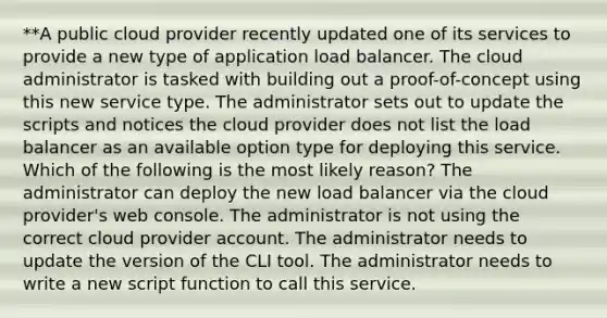 **A public cloud provider recently updated one of its services to provide a new type of application load balancer. The cloud administrator is tasked with building out a proof-of-concept using this new service type. The administrator sets out to update the scripts and notices the cloud provider does not list the load balancer as an available option type for deploying this service. Which of the following is the most likely reason? The administrator can deploy the new load balancer via the cloud provider's web console. The administrator is not using the correct cloud provider account. The administrator needs to update the version of the CLI tool. The administrator needs to write a new script function to call this service.