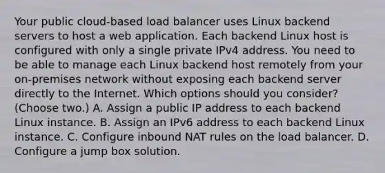 Your public cloud-based load balancer uses Linux backend servers to host a web application. Each backend Linux host is configured with only a single private IPv4 address. You need to be able to manage each Linux backend host remotely from your on-premises network without exposing each backend server directly to the Internet. Which options should you consider? (Choose two.) A. Assign a public IP address to each backend Linux instance. B. Assign an IPv6 address to each backend Linux instance. C. Configure inbound NAT rules on the load balancer. D. Configure a jump box solution.