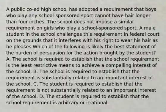 A public co-ed high school has adopted a requirement that boys who play any school-sponsored sport cannot have hair longer than four inches. The school does not impose a similar requirement on girls who play a school-sponsored sport. A male student in the school challenges this requirement in federal court on the grounds that it interferes with his right to wear his hair as he pleases.Which of the following is likely the best statement of the burden of persuasion for the action brought by the student? A. The school is required to establish that the school requirement is the least restrictive means to achieve a compelling interest of the school. B. The school is required to establish that the requirement is substantially related to an important interest of the school. C. The student is required to establish that the requirement is not substantially related to an important interest of the school. D. The student is required to establish that the school requirement is arbitrary or irrational.