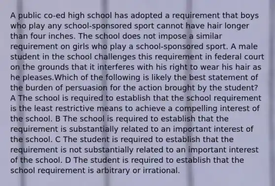 A public co-ed high school has adopted a requirement that boys who play any school-sponsored sport cannot have hair longer than four inches. The school does not impose a similar requirement on girls who play a school-sponsored sport. A male student in the school challenges this requirement in federal court on the grounds that it interferes with his right to wear his hair as he pleases.Which of the following is likely the best statement of the burden of persuasion for the action brought by the student? A The school is required to establish that the school requirement is the least restrictive means to achieve a compelling interest of the school. B The school is required to establish that the requirement is substantially related to an important interest of the school. C The student is required to establish that the requirement is not substantially related to an important interest of the school. D The student is required to establish that the school requirement is arbitrary or irrational.