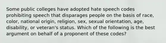 Some public colleges have adopted hate speech codes prohibiting speech that disparages people on the basis of race, color, national origin, religion, sex, sexual orientation, age, disability, or veteran's status. Which of the following is the best argument on behalf of a proponent of these codes?