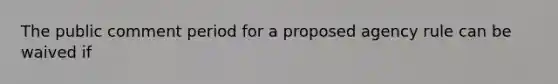 The public comment period for a proposed agency rule can be waived if