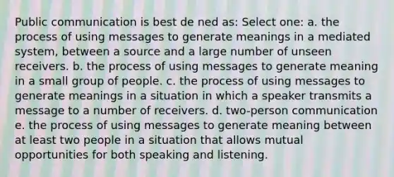 Public communication is best de ned as: Select one: a. the process of using messages to generate meanings in a mediated system, between a source and a large number of unseen receivers. b. the process of using messages to generate meaning in a small group of people. c. the process of using messages to generate meanings in a situation in which a speaker transmits a message to a number of receivers. d. two-person communication e. the process of using messages to generate meaning between at least two people in a situation that allows mutual opportunities for both speaking and listening.