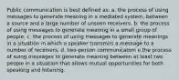 Public communication is best defined as: a. the process of using messages to generate meaning in a mediated system, between a source and a large number of unseen receivers. b. the process of using messages to generate meaning in a small group of people. c. the process of using messages to generate meanings in a situation in which a speaker transmits a message to a number of receivers. d. two-person communication e the process of suing messages to generate meaning between at least two people in a situation that allows mutual opportunities for both speaking and listening.