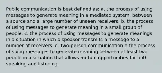 Public communication is best defined as: a. the process of using messages to generate meaning in a mediated system, between a source and a large number of unseen receivers. b. the process of using messages to generate meaning in a small group of people. c. the process of using messages to generate meanings in a situation in which a speaker transmits a message to a number of receivers. d. two-person communication e the process of suing messages to generate meaning between at least two people in a situation that allows mutual opportunities for both speaking and listening.