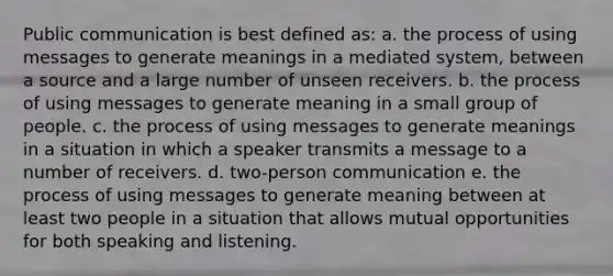 Public communication is best defined as: a. the process of using messages to generate meanings in a mediated system, between a source and a large number of unseen receivers. b. the process of using messages to generate meaning in a small group of people. c. the process of using messages to generate meanings in a situation in which a speaker transmits a message to a number of receivers. d. two-person communication e. the process of using messages to generate meaning between at least two people in a situation that allows mutual opportunities for both speaking and listening.