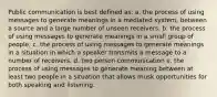 Public communication is best defined as: a. the process of using messages to generate meanings in a mediated system, between a source and a large number of unseen receivers. b. the process of using messages to generate meanings in a small group of people. c. the process of using messages to generate meanings in a situation in which a speaker transmits a message to a number of receivers. d. two person communication e. the process of using messages to generate meaning between at least two people in a situation that allows musk opportunities for both speaking and listening.