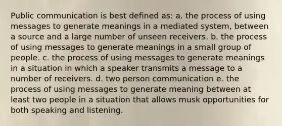 Public communication is best defined as: a. the process of using messages to generate meanings in a mediated system, between a source and a large number of unseen receivers. b. the process of using messages to generate meanings in a small group of people. c. the process of using messages to generate meanings in a situation in which a speaker transmits a message to a number of receivers. d. two person communication e. the process of using messages to generate meaning between at least two people in a situation that allows musk opportunities for both speaking and listening.