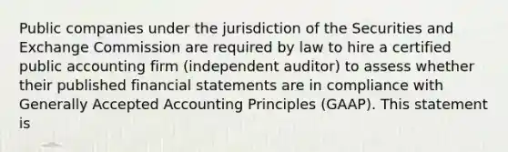 Public companies under the jurisdiction of the Securities and Exchange Commission are required by law to hire a certified public accounting firm (independent auditor) to assess whether their published <a href='https://www.questionai.com/knowledge/kFBJaQCz4b-financial-statements' class='anchor-knowledge'>financial statements</a> are in compliance with <a href='https://www.questionai.com/knowledge/kwjD9YtMH2-generally-accepted-accounting-principles' class='anchor-knowledge'>generally accepted accounting principles</a> (GAAP). This statement is