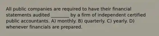 All public companies are required to have their financial statements audited ________ by a firm of independent certified public accountants. A) monthly. B) quarterly. C) yearly. D) whenever financials are prepared.