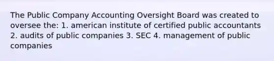 The Public Company Accounting Oversight Board was created to oversee the: 1. american institute of certified public accountants 2. audits of public companies 3. SEC 4. management of public companies