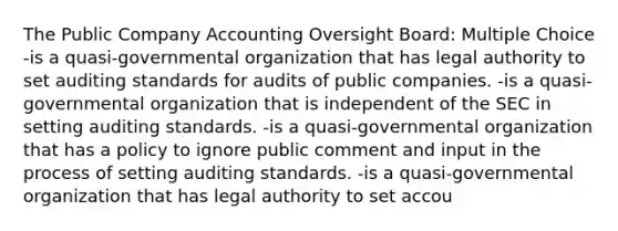 The Public Company Accounting Oversight Board: Multiple Choice -is a quasi-governmental organization that has legal authority to set auditing standards for audits of public companies. -is a quasi-governmental organization that is independent of the SEC in setting auditing standards. -is a quasi-governmental organization that has a policy to ignore public comment and input in the process of setting auditing standards. -is a quasi-governmental organization that has legal authority to set accou