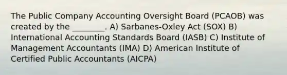 The Public Company Accounting Oversight Board (PCAOB) was created by the ________. A) Sarbanes-Oxley Act (SOX) B) International Accounting Standards Board (IASB) C) Institute of Management Accountants (IMA) D) American Institute of Certified Public Accountants (AICPA)