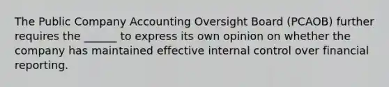 The Public Company Accounting Oversight Board (PCAOB) further requires the ______ to express its own opinion on whether the company has maintained effective <a href='https://www.questionai.com/knowledge/kjj42owoAP-internal-control' class='anchor-knowledge'>internal control</a> over financial reporting.