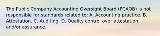 The Public Company Accounting Oversight Board (PCAOB) is not responsible for standards related to: A. Accounting practice. B. Attestation. C. Auditing. D. Quality control over attestation and/or assurance.