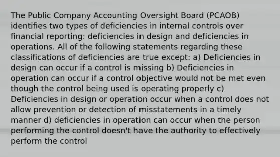 The Public Company Accounting Oversight Board (PCAOB) identifies two types of deficiencies in internal controls over financial reporting: deficiencies in design and deficiencies in operations. All of the following statements regarding these classifications of deficiencies are true except: a) Deficiencies in design can occur if a control is missing b) Deficiencies in operation can occur if a control objective would not be met even though the control being used is operating properly c) Deficiencies in design or operation occur when a control does not allow prevention or detection of misstatements in a timely manner d) deficiencies in operation can occur when the person performing the control doesn't have the authority to effectively perform the control