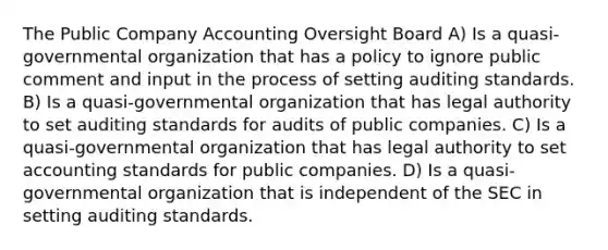 The Public Company Accounting Oversight Board A) Is a quasi-governmental organization that has a policy to ignore public comment and input in the process of setting auditing standards. B) Is a quasi-governmental organization that has legal authority to set auditing standards for audits of public companies. C) Is a quasi-governmental organization that has legal authority to set accounting standards for public companies. D) Is a quasi-governmental organization that is independent of the SEC in setting auditing standards.