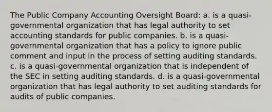 The Public Company Accounting Oversight Board: a. is a quasi-governmental organization that has legal authority to set accounting standards for public companies. b. is a quasi-governmental organization that has a policy to ignore public comment and input in the process of setting auditing standards. c. is a quasi-governmental organization that is independent of the SEC in setting auditing standards. d. is a quasi-governmental organization that has legal authority to set auditing standards for audits of public companies.