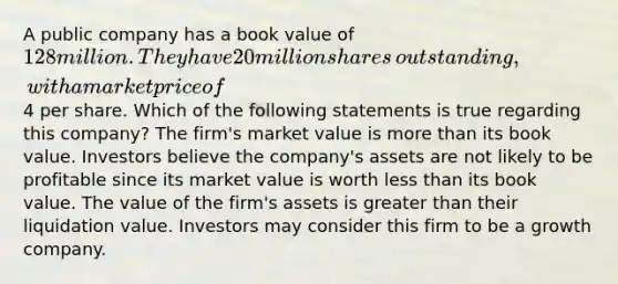 A public company has a book value of​ 128 million. They have 20 million shares​ outstanding, with a market price of​4 per share. Which of the following statements is true regarding this​ company? The​ firm's market value is more than its book value. Investors believe the​ company's assets are not likely to be profitable since its market value is worth less than its book value. The value of the​ firm's assets is greater than their liquidation value. Investors may consider this firm to be a growth company.