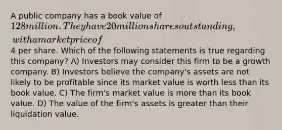 A public company has a book value of 128 million. They have 20 million shares outstanding, with a market price of4 per share. Which of the following statements is true regarding this company? A) Investors may consider this firm to be a growth company. B) Investors believe the company's assets are not likely to be profitable since its market value is worth less than its book value. C) The firm's market value is more than its book value. D) The value of the firm's assets is greater than their liquidation value.