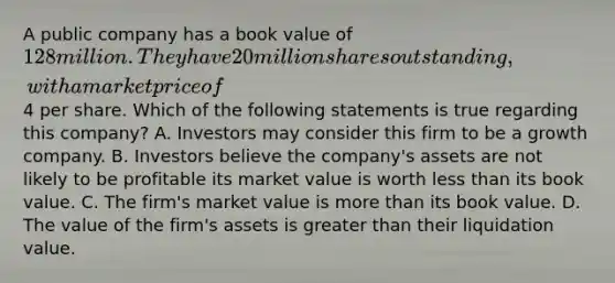 A public company has a book value of 128 million. They have 20 million shares outstanding, with a market price of4 per share. Which of the following statements is true regarding this company? A. Investors may consider this firm to be a growth company. B. Investors believe the company's assets are not likely to be profitable its market value is worth less than its book value. C. The firm's market value is more than its book value. D. The value of the firm's assets is greater than their liquidation value.