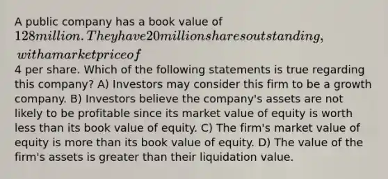 A public company has a book value of 128 million. They have 20 million shares outstanding, with a market price of4 per share. Which of the following statements is true regarding this company? A) Investors may consider this firm to be a growth company. B) Investors believe the company's assets are not likely to be profitable since its market value of equity is worth less than its book value of equity. C) The firm's market value of equity is more than its book value of equity. D) The value of the firm's assets is greater than their liquidation value.