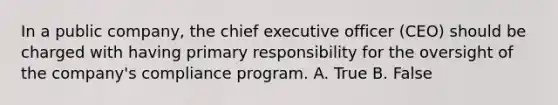 In a public company, the chief executive officer (CEO) should be charged with having primary responsibility for the oversight of the company's compliance program. A. True B. False