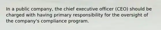 In a public company, the chief executive officer (CEO) should be charged with having primary responsibility for the oversight of the company's compliance program.