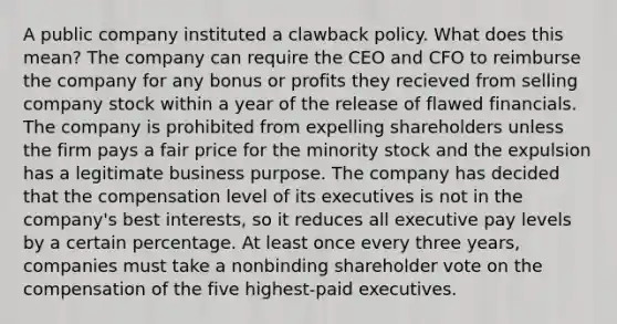 A public company instituted a clawback policy. What does this mean? The company can require the CEO and CFO to reimburse the company for any bonus or profits they recieved from selling company stock within a year of the release of flawed financials. The company is prohibited from expelling shareholders unless the firm pays a fair price for the minority stock and the expulsion has a legitimate business purpose. The company has decided that the compensation level of its executives is not in the company's best interests, so it reduces all executive pay levels by a certain percentage. At least once every three years, companies must take a nonbinding shareholder vote on the compensation of the five highest-paid executives.