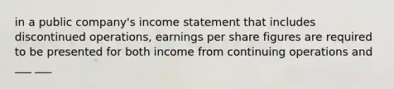 in a public company's income statement that includes discontinued operations, earnings per share figures are required to be presented for both income from continuing operations and ___ ___