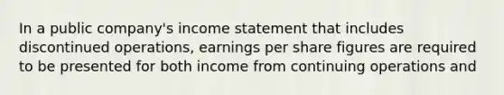 In a public company's income statement that includes discontinued operations, earnings per share figures are required to be presented for both income from continuing operations and