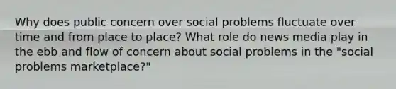 Why does public concern over social problems fluctuate over time and from place to place? What role do news media play in the ebb and flow of concern about social problems in the "social problems marketplace?"