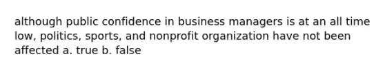 although public confidence in business managers is at an all time low, politics, sports, and nonprofit organization have not been affected a. true b. false