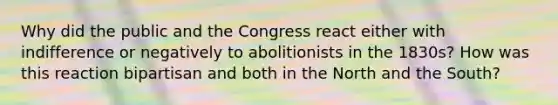 Why did the public and the Congress react either with indifference or negatively to abolitionists in the 1830s? How was this reaction bipartisan and both in the North and the South?