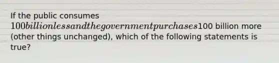 If the public consumes 100 billion less and the government purchases100 billion more (other things unchanged), which of the following statements is true?