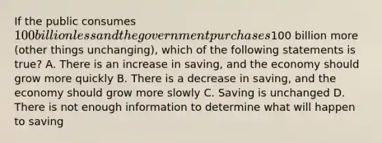 If the public consumes 100 billion less and the government purchases100 billion more (other things unchanging), which of the following statements is true? A. There is an increase in saving, and the economy should grow more quickly B. There is a decrease in saving, and the economy should grow more slowly C. Saving is unchanged D. There is not enough information to determine what will happen to saving