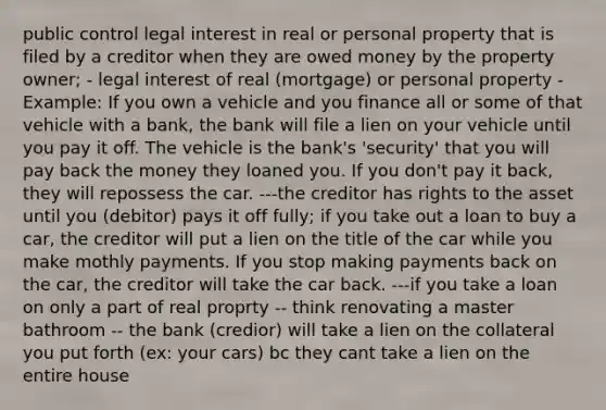 public control legal interest in real or personal property that is filed by a creditor when they are owed money by the property owner; - legal interest of real (mortgage) or personal property - Example: If you own a vehicle and you finance all or some of that vehicle with a bank, the bank will file a lien on your vehicle until you pay it off. The vehicle is the bank's 'security' that you will pay back the money they loaned you. If you don't pay it back, they will repossess the car. ---the creditor has rights to the asset until you (debitor) pays it off fully; if you take out a loan to buy a car, the creditor will put a lien on the title of the car while you make mothly payments. If you stop making payments back on the car, the creditor will take the car back. ---if you take a loan on only a part of real proprty -- think renovating a master bathroom -- the bank (credior) will take a lien on the collateral you put forth (ex: your cars) bc they cant take a lien on the entire house