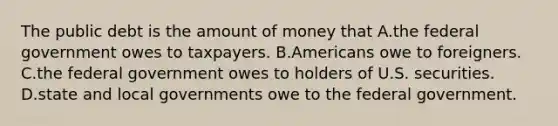 The public debt is the amount of money that A.the federal government owes to taxpayers. B.Americans owe to foreigners. C.the federal government owes to holders of U.S. securities. D.state and local governments owe to the federal government.