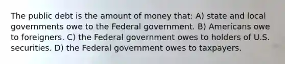 The public debt is the amount of money that: A) state and local governments owe to the Federal government. B) Americans owe to foreigners. C) the Federal government owes to holders of U.S. securities. D) the Federal government owes to taxpayers.