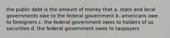 the public debt is the amount of money that a. state and local governments owe to the federal government b. americans owe to foreigners c. the federal government owes to holders of us securities d. the federal government owes to taxpayers